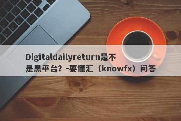 Digitaldailyreturn是不是黑平台？-要懂汇（knowfx）问答