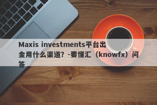 Maxis investments平台出金用什么渠道？-要懂汇（knowfx）问答