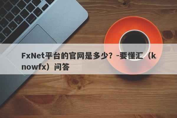 FxNet平台的官网是多少？-要懂汇（knowfx）问答