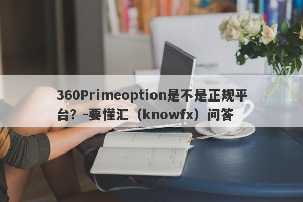 360Primeoption是不是正规平台？-要懂汇（knowfx）问答