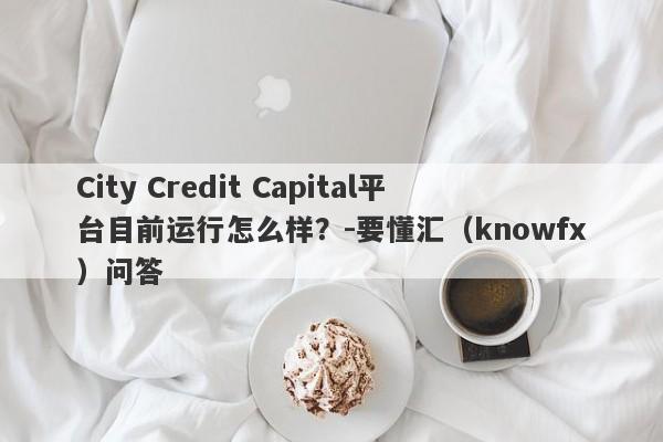 City Credit Capital平台目前运行怎么样？-要懂汇（knowfx）问答