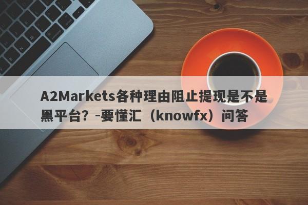 A2Markets各种理由阻止提现是不是黑平台？-要懂汇（knowfx）问答