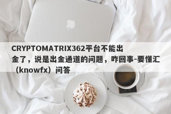 CRYPTOMATRIX362平台不能出金了，说是出金通道的问题，咋回事-要懂汇（knowfx）问答