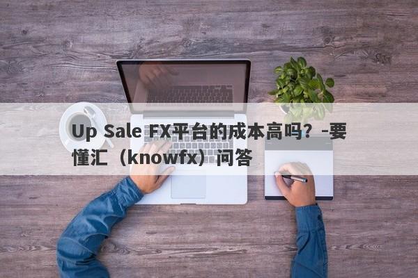 Up Sale FX平台的成本高吗？-要懂汇（knowfx）问答