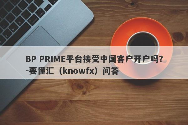 BP PRIME平台接受中国客户开户吗？-要懂汇（knowfx）问答