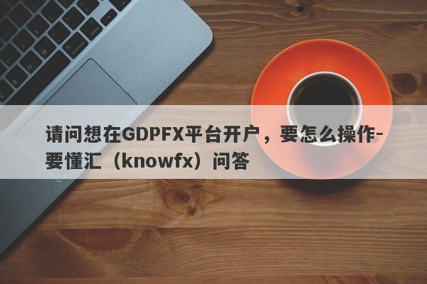 请问想在GDPFX平台开户，要怎么操作-要懂汇（knowfx）问答