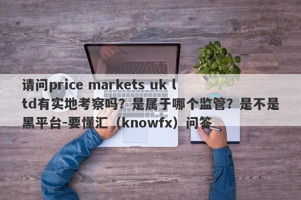 请问price markets uk ltd有实地考察吗？是属于哪个监管？是不是黑平台-要懂汇（knowfx）问答