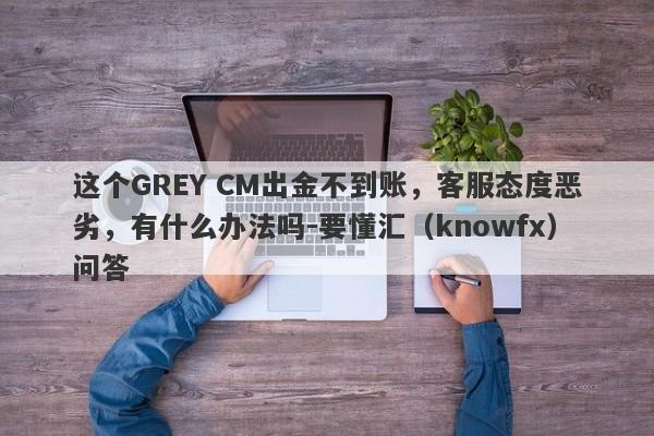 这个GREY CM出金不到账，客服态度恶劣，有什么办法吗-要懂汇（knowfx）问答