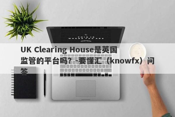 UK Clearing House是英国监管的平台吗？-要懂汇（knowfx）问答