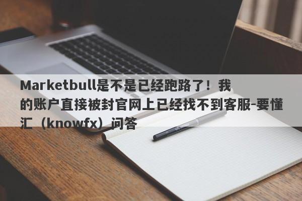 Marketbull是不是已经跑路了！我的账户直接被封官网上已经找不到客服-要懂汇（knowfx）问答