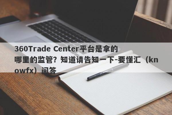 360Trade Center平台是拿的哪里的监管？知道请告知一下-要懂汇（knowfx）问答