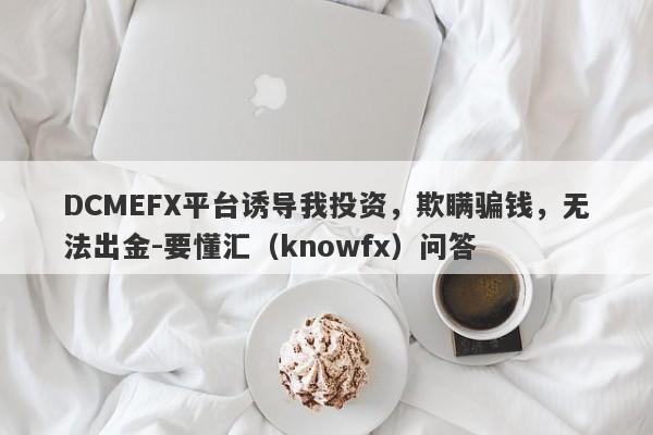 DCMEFX平台诱导我投资，欺瞒骗钱，无法出金-要懂汇（knowfx）问答