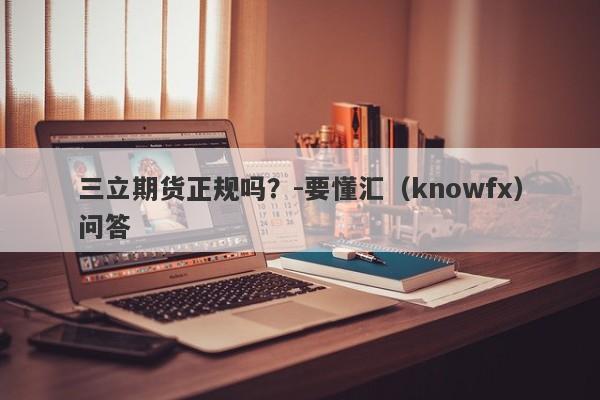 三立期货正规吗？-要懂汇（knowfx）问答