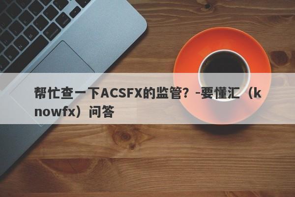 帮忙查一下ACSFX的监管？-要懂汇（knowfx）问答