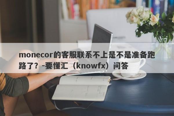 monecor的客服联系不上是不是准备跑路了？-要懂汇（knowfx）问答