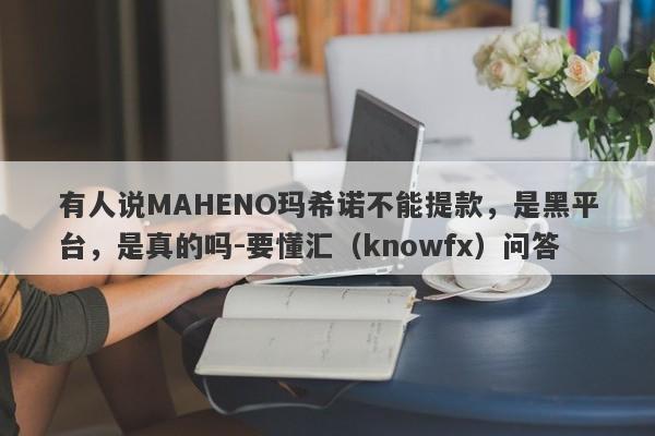 有人说MAHENO玛希诺不能提款，是黑平台，是真的吗-要懂汇（knowfx）问答