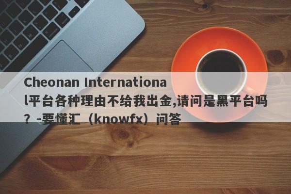 Cheonan International平台各种理由不给我出金,请问是黑平台吗？-要懂汇（knowfx）问答