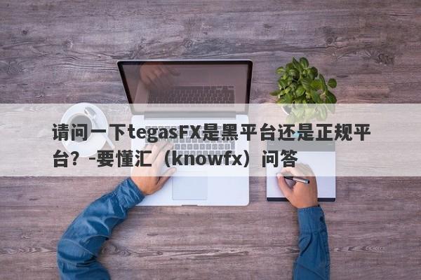 请问一下tegasFX是黑平台还是正规平台？-要懂汇（knowfx）问答