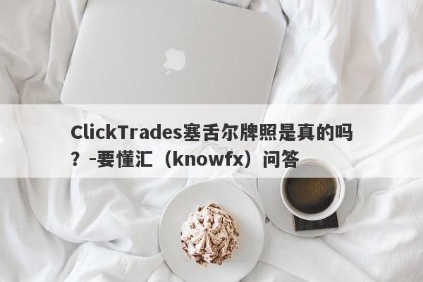 ClickTrades塞舌尔牌照是真的吗？-要懂汇（knowfx）问答