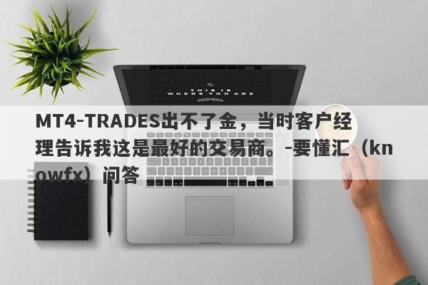 MT4-TRADES出不了金，当时客户经理告诉我这是最好的交易商。-要懂汇（knowfx）问答