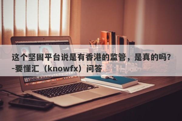 这个坚固平台说是有香港的监管，是真的吗？-要懂汇（knowfx）问答