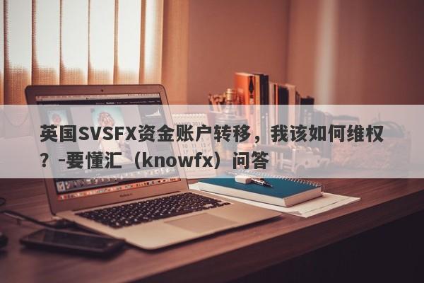 英国SVSFX资金账户转移，我该如何维权？-要懂汇（knowfx）问答