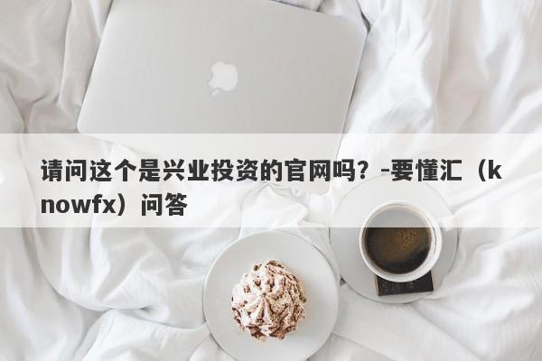 请问这个是兴业投资的官网吗？-要懂汇（knowfx）问答