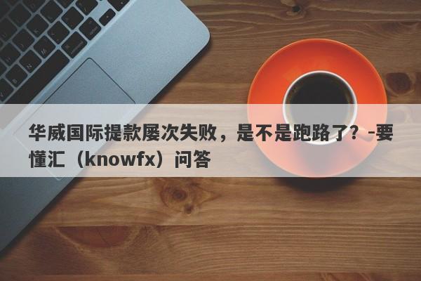 华威国际提款屡次失败，是不是跑路了？-要懂汇（knowfx）问答