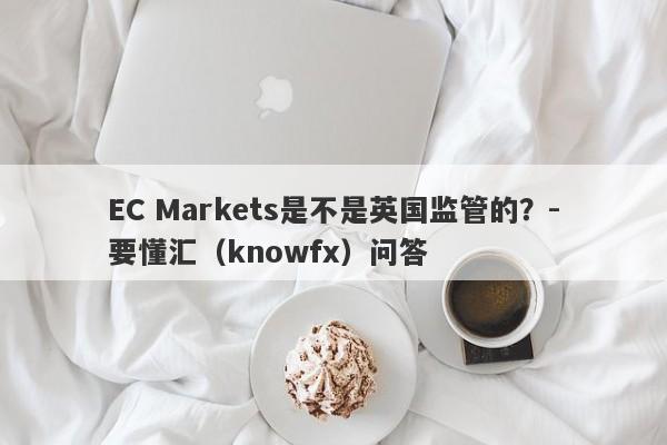 EC Markets是不是英国监管的？-要懂汇（knowfx）问答