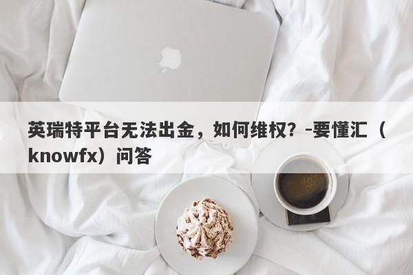 英瑞特平台无法出金，如何维权？-要懂汇（knowfx）问答