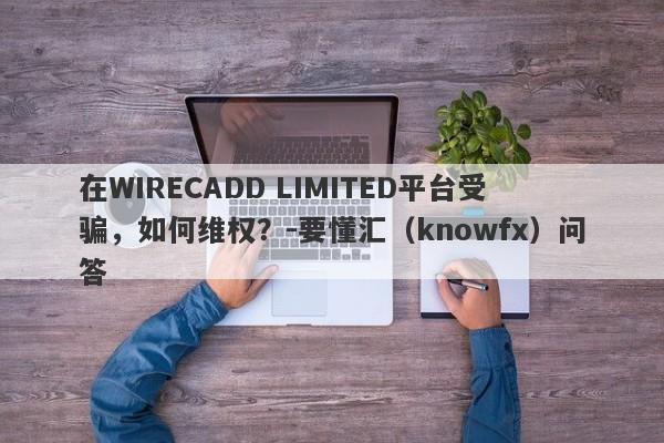 在WIRECADD LIMITED平台受骗，如何维权？-要懂汇（knowfx）问答