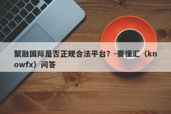 聚融国际是否正规合法平台？-要懂汇（knowfx）问答