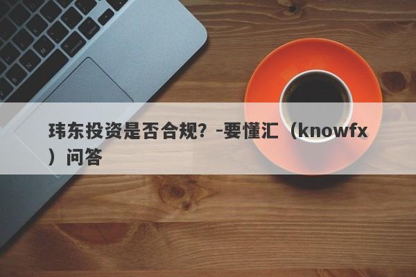 玮东投资是否合规？-要懂汇（knowfx）问答