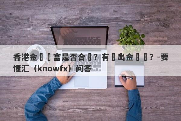 香港金瑪匯富是否合規？有無出金風險？-要懂汇（knowfx）问答