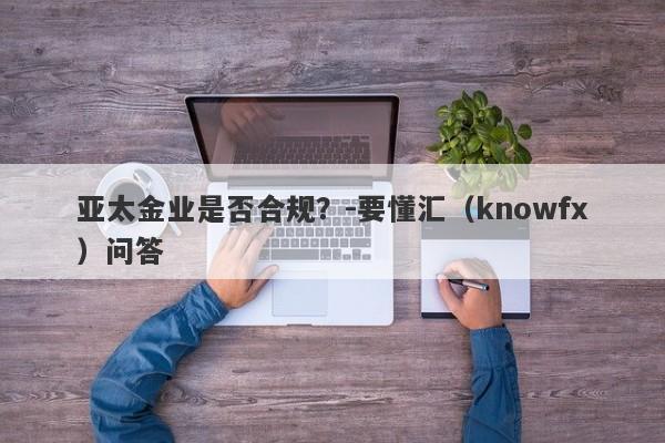 亚太金业是否合规？-要懂汇（knowfx）问答