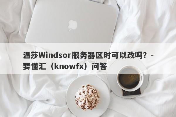 温莎Windsor服务器区时可以改吗？-要懂汇（knowfx）问答