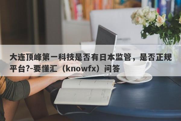 大连顶峰第一科技是否有日本监管，是否正规平台?-要懂汇（knowfx）问答