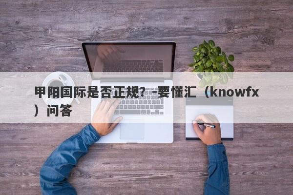 甲阳国际是否正规？-要懂汇（knowfx）问答