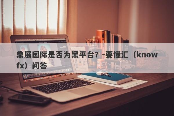 鼎展国际是否为黑平台？-要懂汇（knowfx）问答