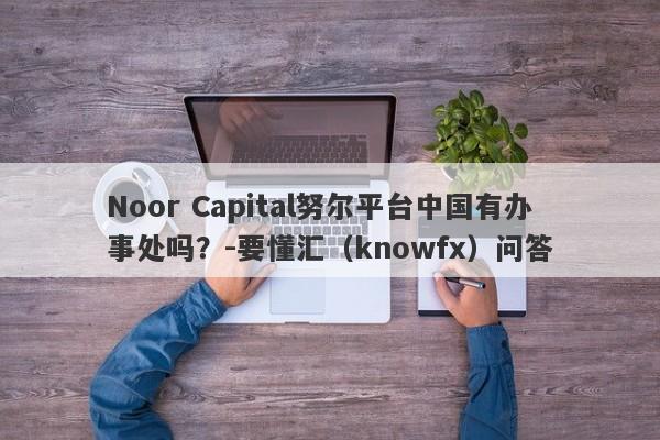 Noor Capital努尔平台中国有办事处吗？-要懂汇（knowfx）问答