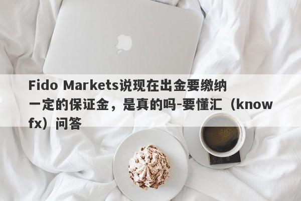 Fido Markets说现在出金要缴纳一定的保证金，是真的吗-要懂汇（knowfx）问答