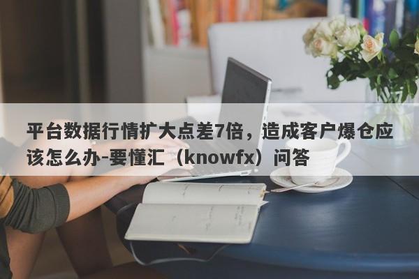 平台数据行情扩大点差7倍，造成客户爆仓应该怎么办-要懂汇（knowfx）问答