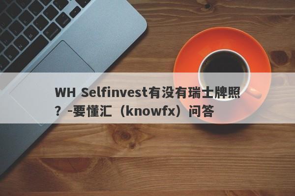 WH Selfinvest有没有瑞士牌照？-要懂汇（knowfx）问答