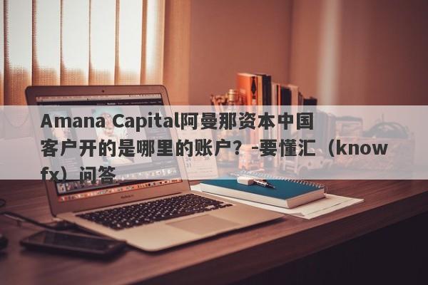 Amana Capital阿曼那资本中国客户开的是哪里的账户？-要懂汇（knowfx）问答