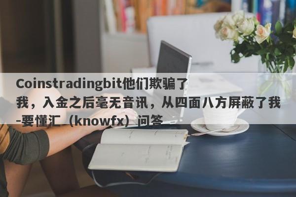 Coinstradingbit他们欺骗了我，入金之后毫无音讯，从四面八方屏蔽了我-要懂汇（knowfx）问答