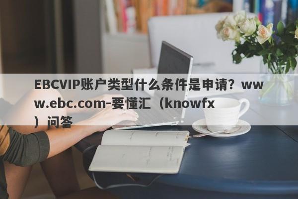 EBCVIP账户类型什么条件是申请？www.ebc.com-要懂汇（knowfx）问答