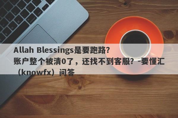 Allah Blessings是要跑路？账户整个被清0了，还找不到客服？-要懂汇（knowfx）问答