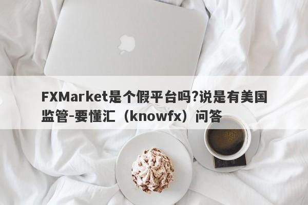 FXMarket是个假平台吗?说是有美国监管-要懂汇（knowfx）问答