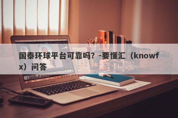 国泰环球平台可靠吗？-要懂汇（knowfx）问答