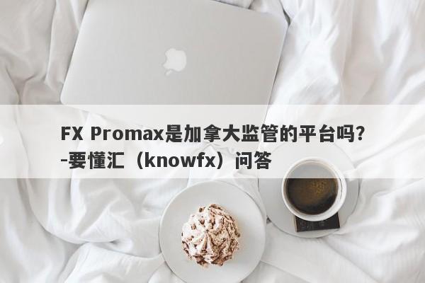 FX Promax是加拿大监管的平台吗？-要懂汇（knowfx）问答